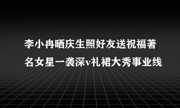 李小冉晒庆生照好友送祝福著名女星一袭深v礼裙大秀事业线