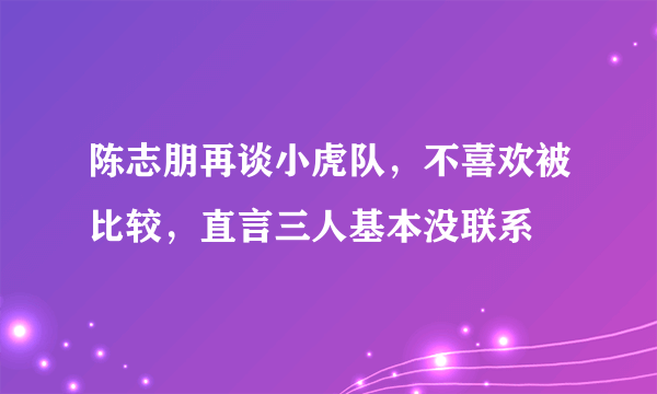 陈志朋再谈小虎队，不喜欢被比较，直言三人基本没联系