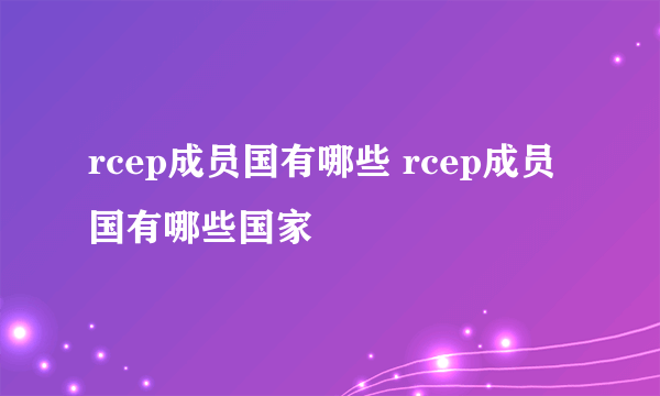 rcep成员国有哪些 rcep成员国有哪些国家