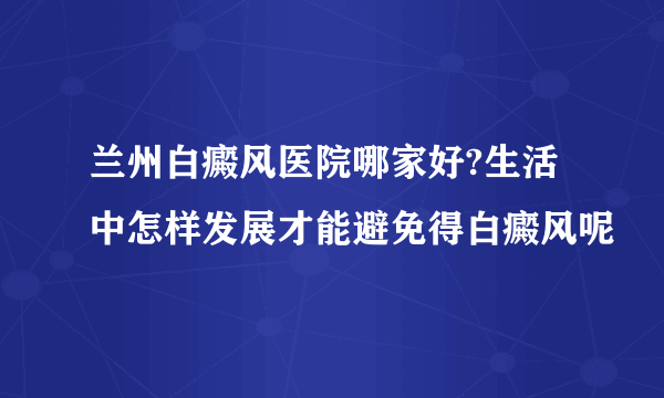 兰州白癜风医院哪家好?生活中怎样发展才能避免得白癜风呢