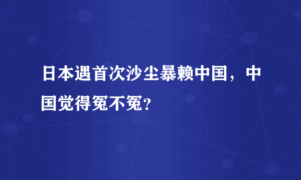 日本遇首次沙尘暴赖中国，中国觉得冤不冤？