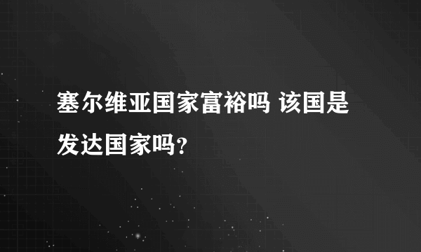 塞尔维亚国家富裕吗 该国是发达国家吗？