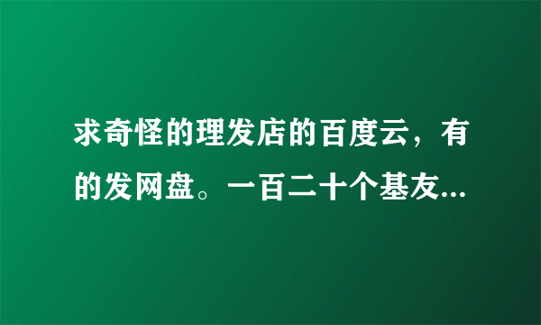 求奇怪的理发店的百度云，有的发网盘。一百二十个基友，谢谢。