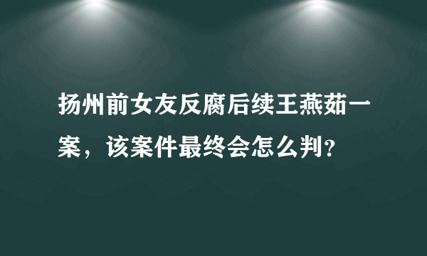 扬州前女友反腐后续王燕茹一案，该案件最终会怎么判？