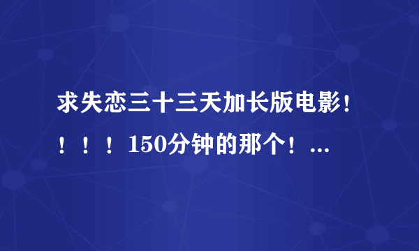 求失恋三十三天加长版电影！！！！150分钟的那个！！！谢谢！！！！