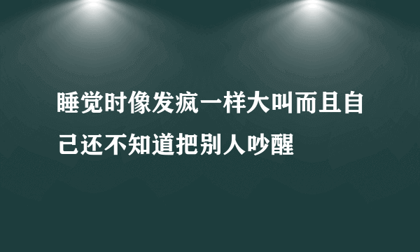 睡觉时像发疯一样大叫而且自己还不知道把别人吵醒