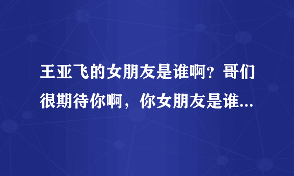 王亚飞的女朋友是谁啊？哥们很期待你啊，你女朋友是谁啊？到底是谁是哪个幸运之星呢