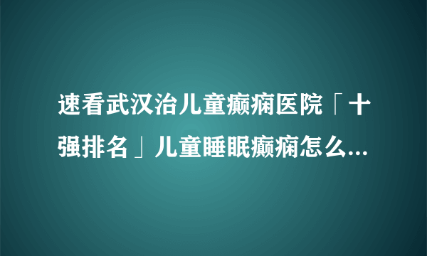 速看武汉治儿童癫痫医院「十强排名」儿童睡眠癫痫怎么治疗呢？