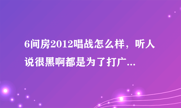 6间房2012唱战怎么样，听人说很黑啊都是为了打广告内定的，是真的吗