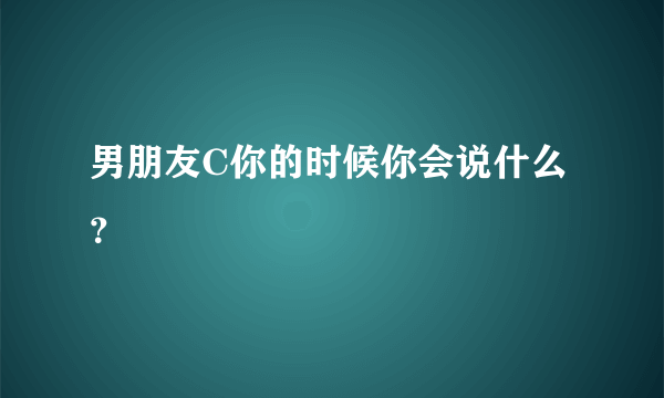 男朋友C你的时候你会说什么？