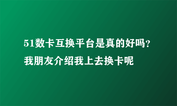 51数卡互换平台是真的好吗？我朋友介绍我上去换卡呢