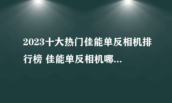 2023十大热门佳能单反相机排行榜 佳能单反相机哪款好【TOP榜】