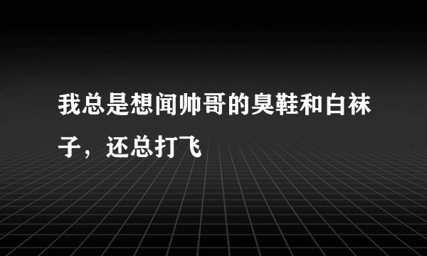 我总是想闻帅哥的臭鞋和白袜子，还总打飞