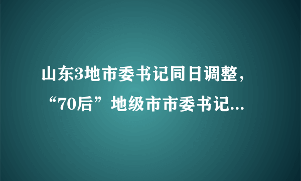 山东3地市委书记同日调整，“70后”地级市市委书记增至4名