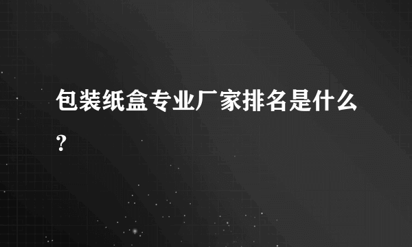 包装纸盒专业厂家排名是什么？