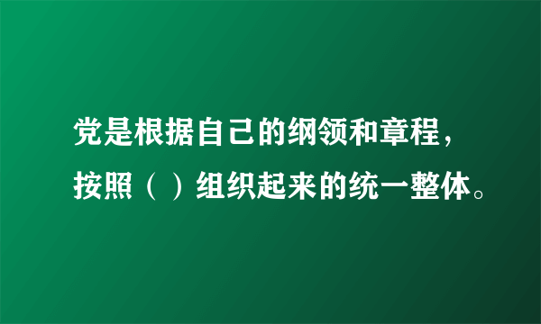 党是根据自己的纲领和章程，按照（）组织起来的统一整体。