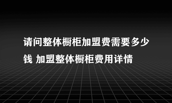 请问整体橱柜加盟费需要多少钱 加盟整体橱柜费用详情