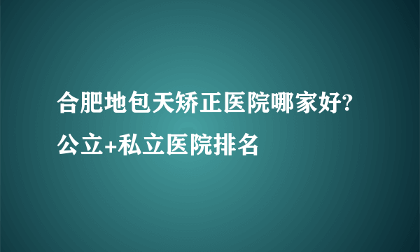 合肥地包天矫正医院哪家好?公立+私立医院排名