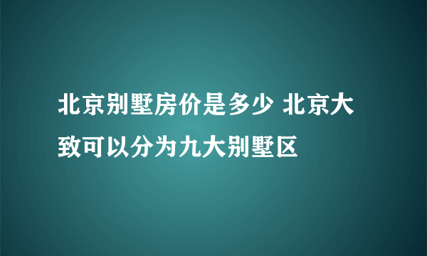 北京别墅房价是多少 北京大致可以分为九大别墅区