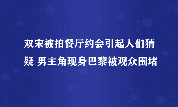 双宋被拍餐厅约会引起人们猜疑 男主角现身巴黎被观众围堵