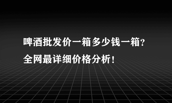 啤酒批发价一箱多少钱一箱？全网最详细价格分析！