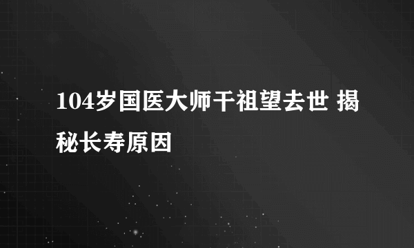 104岁国医大师干祖望去世 揭秘长寿原因