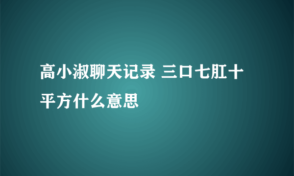 高小淑聊天记录 三口七肛十平方什么意思