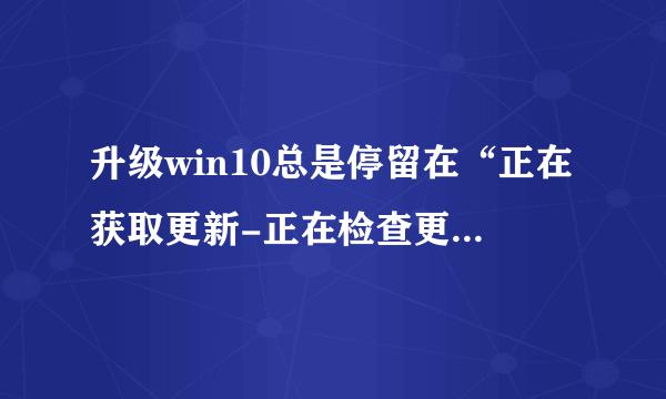 升级win10总是停留在“正在获取更新-正在检查更新”，该怎么解决，需要多久？