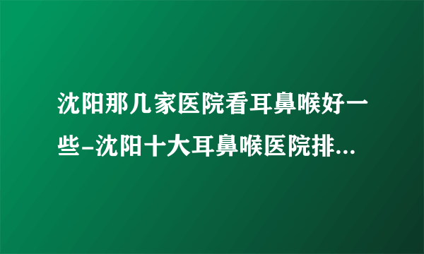 沈阳那几家医院看耳鼻喉好一些-沈阳十大耳鼻喉医院排名名单？