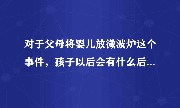 对于父母将婴儿放微波炉这个事件，孩子以后会有什么后遗症吗？