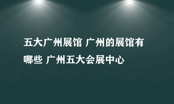 五大广州展馆 广州的展馆有哪些 广州五大会展中心