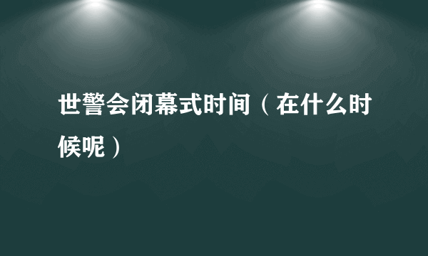 世警会闭幕式时间（在什么时候呢）