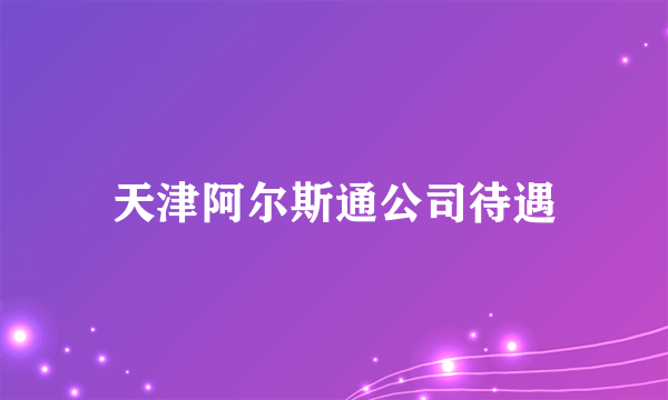 天津阿尔斯通公司待遇