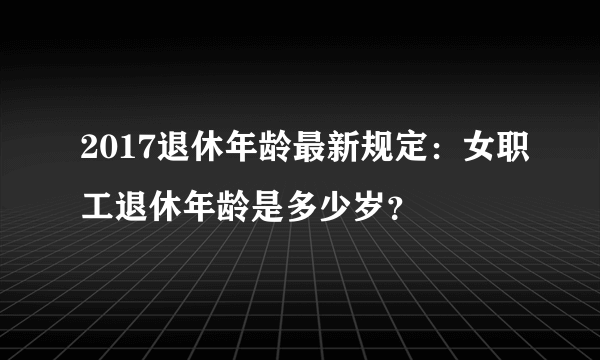 2017退休年龄最新规定：女职工退休年龄是多少岁？