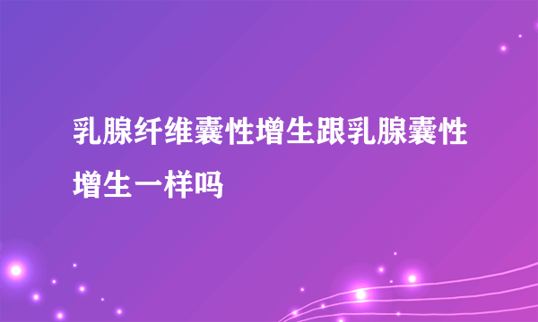 乳腺纤维囊性增生跟乳腺囊性增生一样吗