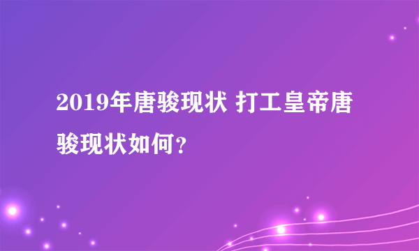 2019年唐骏现状 打工皇帝唐骏现状如何？