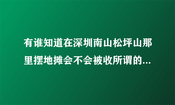 有谁知道在深圳南山松坪山那里摆地摊会不会被收所谓的摊位费，即保护费，急需。。。因为我就要去摆地摊了