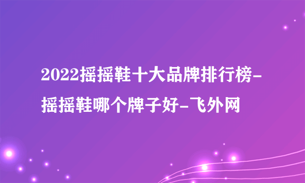 2022摇摇鞋十大品牌排行榜-摇摇鞋哪个牌子好-飞外网