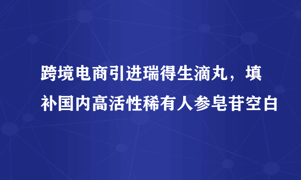 跨境电商引进瑞得生滴丸，填补国内高活性稀有人参皂苷空白