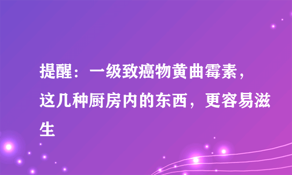 提醒：一级致癌物黄曲霉素，这几种厨房内的东西，更容易滋生