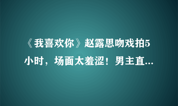 《我喜欢你》赵露思吻戏拍5小时，场面太羞涩！男主直接缺氧进医院