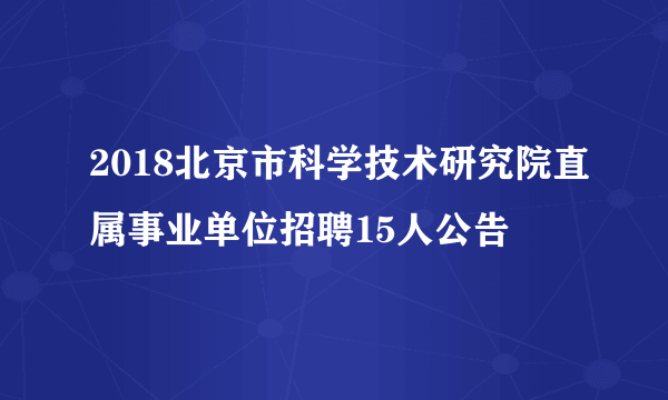 2018北京市科学技术研究院直属事业单位招聘15人公告