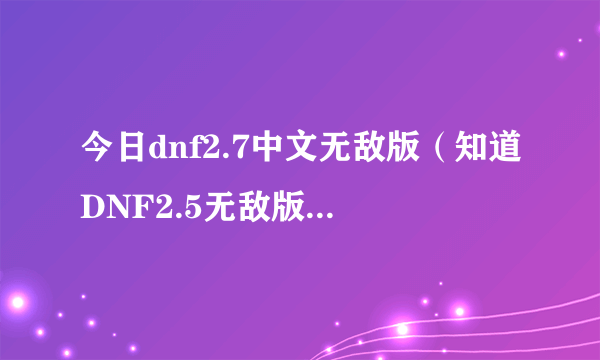 今日dnf2.7中文无敌版（知道DNF2.5无敌版是怎么样的吗）