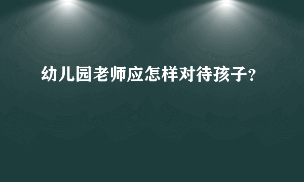 幼儿园老师应怎样对待孩子？