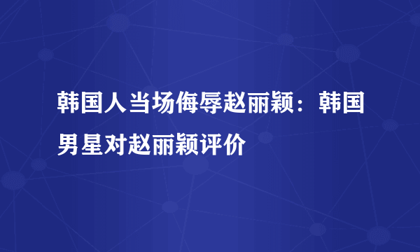 韩国人当场侮辱赵丽颖：韩国男星对赵丽颖评价