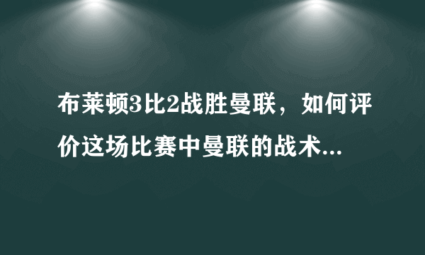 布莱顿3比2战胜曼联，如何评价这场比赛中曼联的战术和球员的表现？