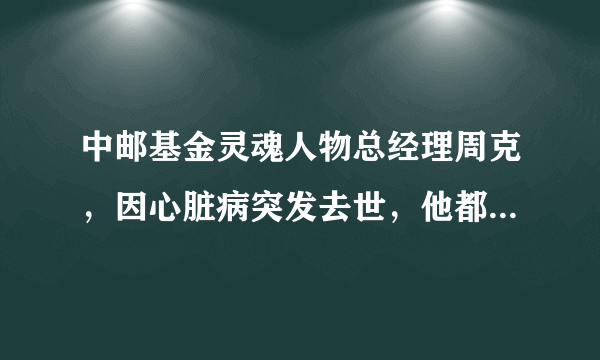 中邮基金灵魂人物总经理周克，因心脏病突发去世，他都说过哪些经典语录？