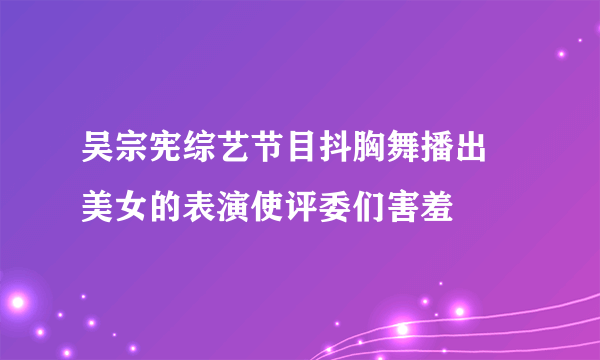 吴宗宪综艺节目抖胸舞播出 美女的表演使评委们害羞