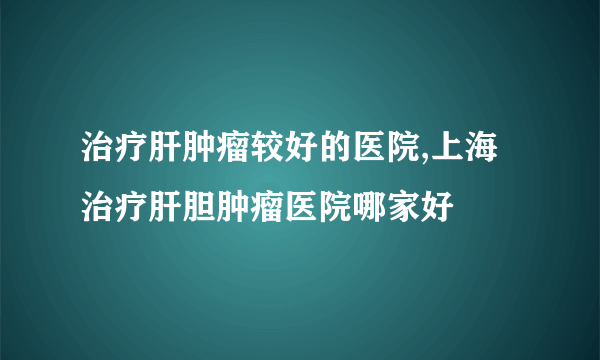 治疗肝肿瘤较好的医院,上海治疗肝胆肿瘤医院哪家好