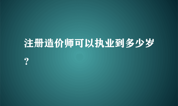 注册造价师可以执业到多少岁？